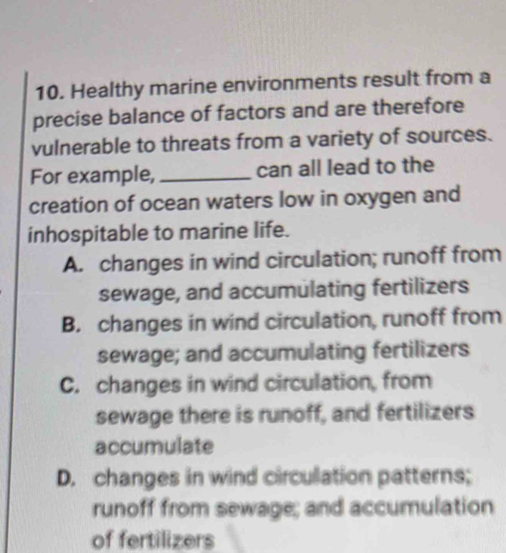 Healthy marine environments result from a
precise balance of factors and are therefore
vulnerable to threats from a variety of sources.
For example, _can all lead to the
creation of ocean waters low in oxygen and
inhospitable to marine life.
A. changes in wind circulation; runoff from
sewage, and accumulating fertilizers
B. changes in wind circulation, runoff from
sewage; and accumulating fertilizers
C. changes in wind circulation, from
sewage there is runoff, and fertilizers
accumulate
D. changes in wind circulation patterns;
runoff from sewage; and accumulation
of fertilizers