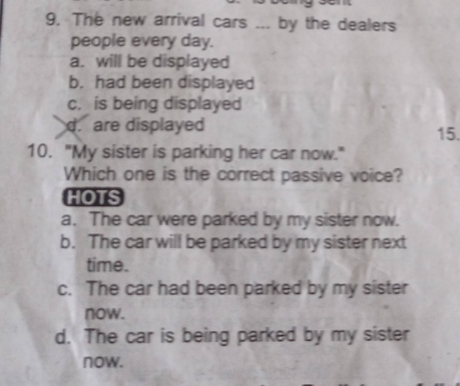 The new arrival cars ... by the dealers
people every day.
a. will be displayed
b. had been displayed
c. is being displayed
d. are displayed
15.
10. "My sister is parking her car now."
Which one is the correct passive voice?
HOTS
a. The car were parked by my sister now.
b. The car will be parked by my sister next
time.
c. The car had been parked by my sister
now.
d. The car is being parked by my sister
now.