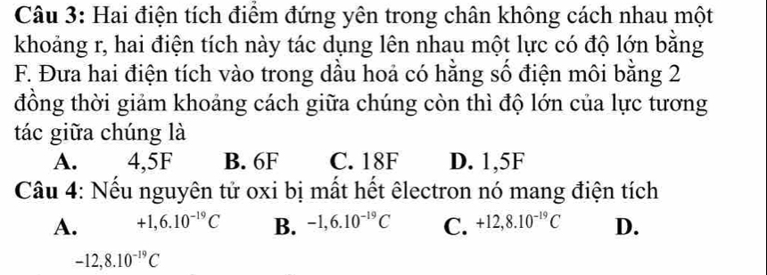 Hai điện tích điểm đứng yên trong chân không cách nhau một
khoảng r, hai điện tích này tác dụng lên nhau một lực có độ lớn bằng
F. Đưa hai điện tích vào trong dầu hoả có hằng số điện môi bằng 2
đồng thời giảm khoảng cách giữa chúng còn thì độ lớn của lực tương
tác giữa chúng là
A. 4,5F B. 6F C. 18F D. 1,5F
Câu 4: Nếu nguyên tử oxi bị mất hết êlectron nó mang điện tích
A. +1, 6.10^(-19)C B. -1, 6.10^(-19)C C. +12, 8.10^(-19)C D.
-12, 8.10^(-19)C