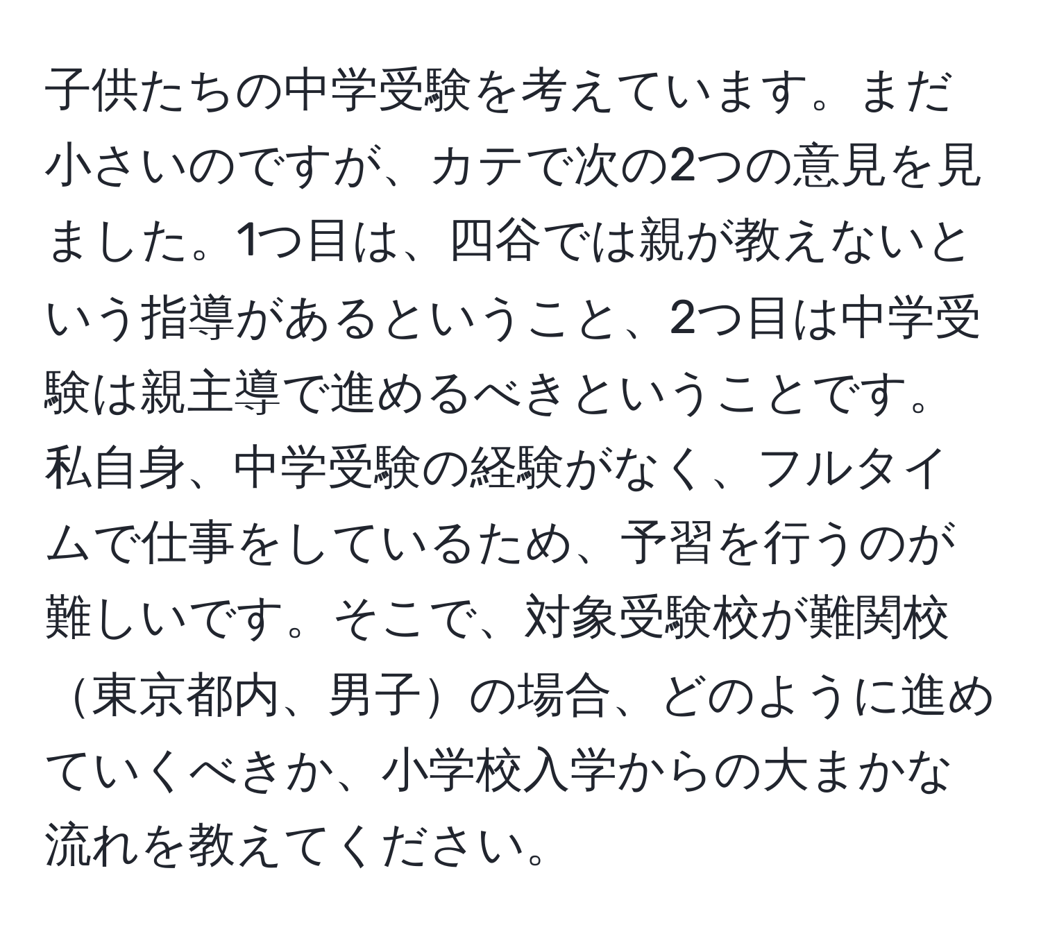 子供たちの中学受験を考えています。まだ小さいのですが、カテで次の2つの意見を見ました。1つ目は、四谷では親が教えないという指導があるということ、2つ目は中学受験は親主導で進めるべきということです。私自身、中学受験の経験がなく、フルタイムで仕事をしているため、予習を行うのが難しいです。そこで、対象受験校が難関校東京都内、男子の場合、どのように進めていくべきか、小学校入学からの大まかな流れを教えてください。