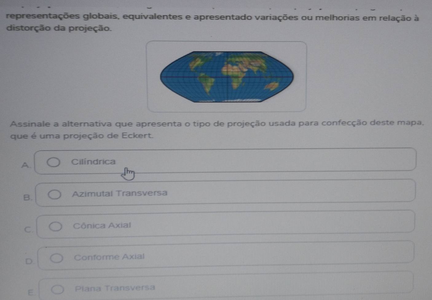 representações globais, equivalentes e apresentado variações ou melhorias em relação à
distorção da projeção.
Assinale a alternativa que apresenta o tipo de projeção usada para confecção deste mapa.
que é uma projeção de Eckert.
A.
Cilíndrica
B.
Azimutal Transversa
C.
Cônica Axial
D.
Conforme Axial
E.
Plana Transversa