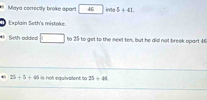 Maya correctly broke apart 46 into 5+41. 
Explain Seth's mistake. 
Seth added to 25 to get to the next ten, but he did not break apart 46
25+5+46 is not equivalent to 25+46.