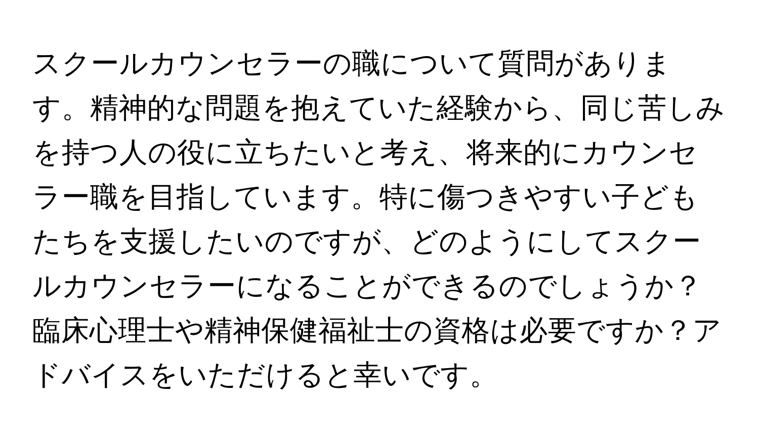 スクールカウンセラーの職について質問があります。精神的な問題を抱えていた経験から、同じ苦しみを持つ人の役に立ちたいと考え、将来的にカウンセラー職を目指しています。特に傷つきやすい子どもたちを支援したいのですが、どのようにしてスクールカウンセラーになることができるのでしょうか？臨床心理士や精神保健福祉士の資格は必要ですか？アドバイスをいただけると幸いです。