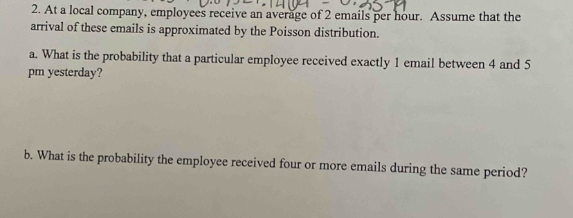 At a local company, employees receive an average of 2 emails per hour. Assume that the 
arrival of these emails is approximated by the Poisson distribution. 
a. What is the probability that a particular employee received exactly 1 email between 4 and 5
pm yesterday? 
b. What is the probability the employee received four or more emails during the same period?