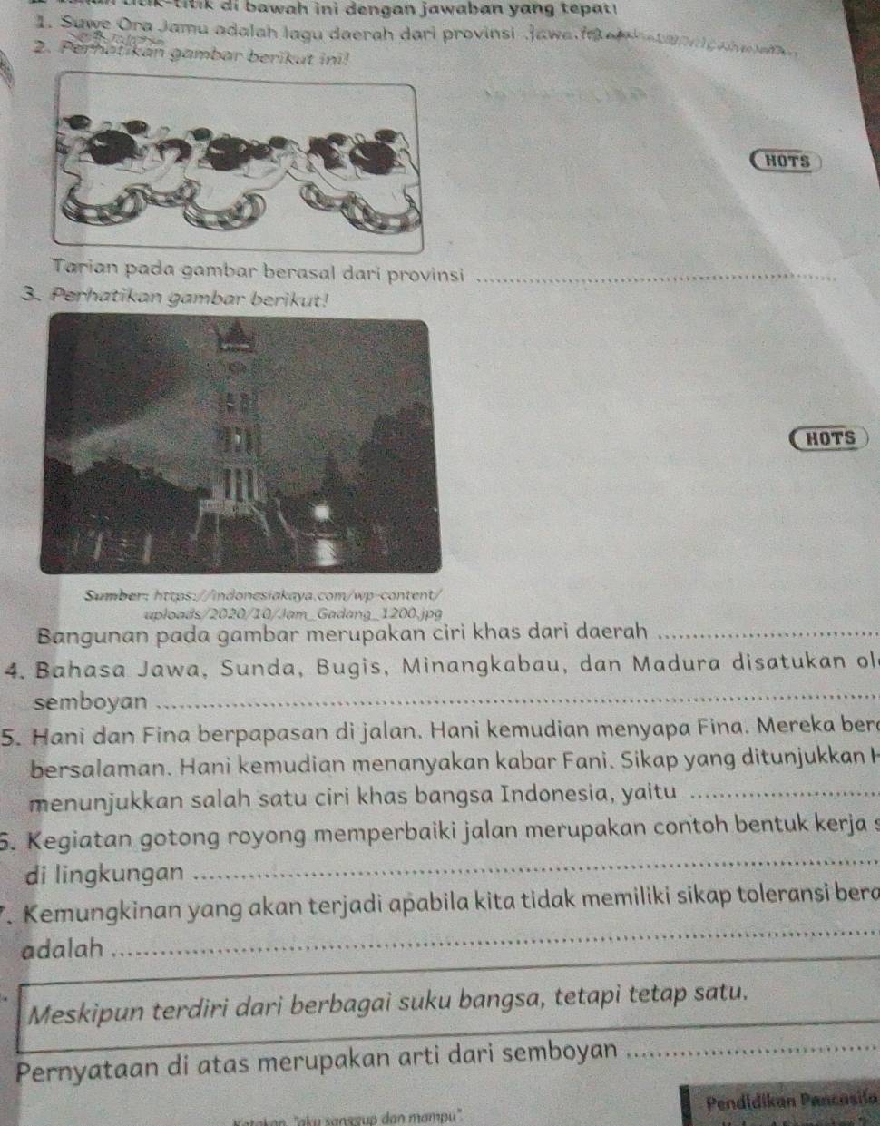 tik -tit ik di b awah ini dengan jawaban yang tepat 
1. Suwe Ora Jamu adalah lagu daerah dari provinsi Jawa a e a g 
2. Perhaïikán gambar berikut ini! 
HOTS 
Tarian pada gambar berasal dari provinsi_ 
3. Perhatikan gambar berikut! 
HOTS 
Sumber: https://indonesiakaya.com/wp-content/ 
uploads/2020/10/Jam_Gadang_1200.jpg 
Bangunan pada gambar merupakan ciri khas dari daerah_ 
4. Bahasa Jawa, Sunda, Bugis, Minangkabau, dan Madura disatukan ol 
semboyan 
_ 
5. Hani dan Fina berpapasan di jalan. Hani kemudian menyapa Fina. Mereka bere 
bersalaman. Hani kemudian menanyakan kabar Fani. Sikap yang ditunjukkan H 
menunjukkan salah satu ciri khas bangsa Indonesia, yaitu_ 
5. Kegiatan gotong royong memperbaiki jalan merupakan contoh bentuk kerja s 
di lingkungan 
_ 
_ 
_ 
7. Kemungkinan yang akan terjadi apabila kita tidak memiliki sikap toleransi bera 
adalah 
_ 
Meskipun terdiri dari berbagai suku bangsa, tetapi tetap satu. 
Pernyataan di atas merupakan arti dari semboyan_ 
Pendidikan Pancasiía