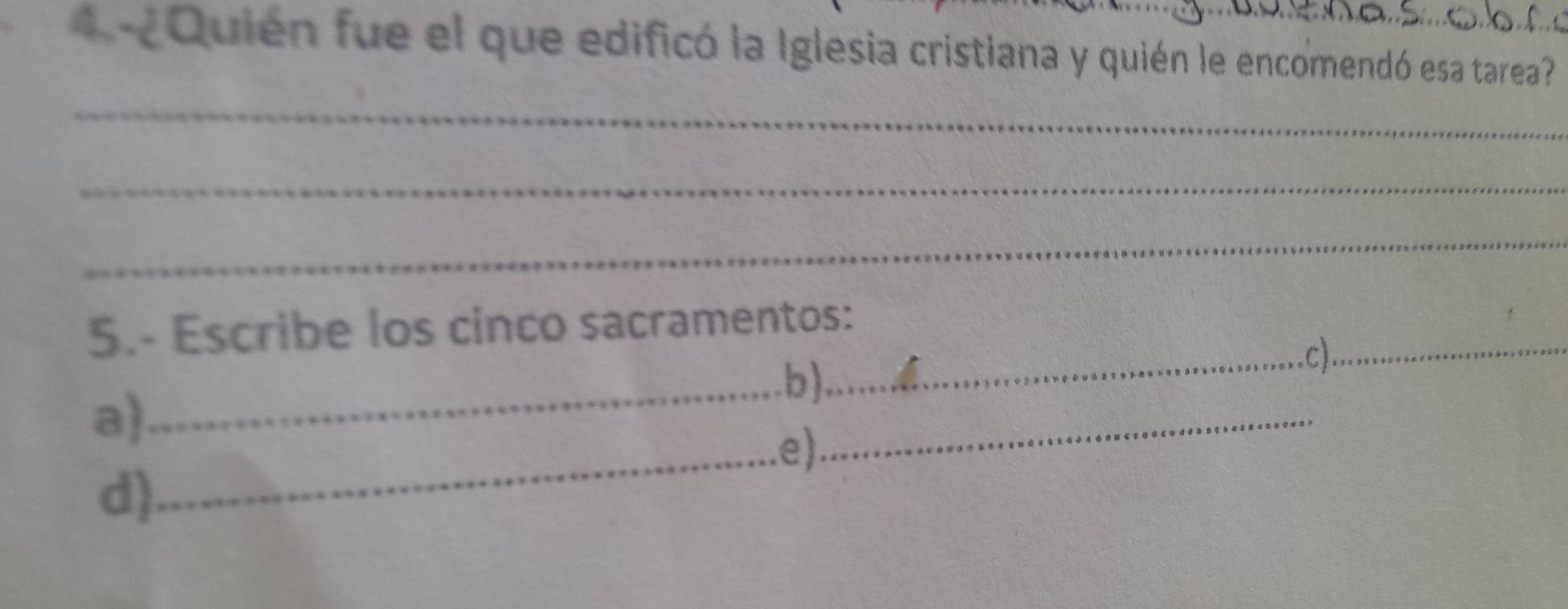 ¿Quién fue el que edificó la Iglesia cristiana y quién le encomendó esa tarea? 
_ 
_ 
_ 
5.- Escribe los cinco sacramentos: 
_.b) 
_c)_ 
a) 
_e) 
_ 
d)