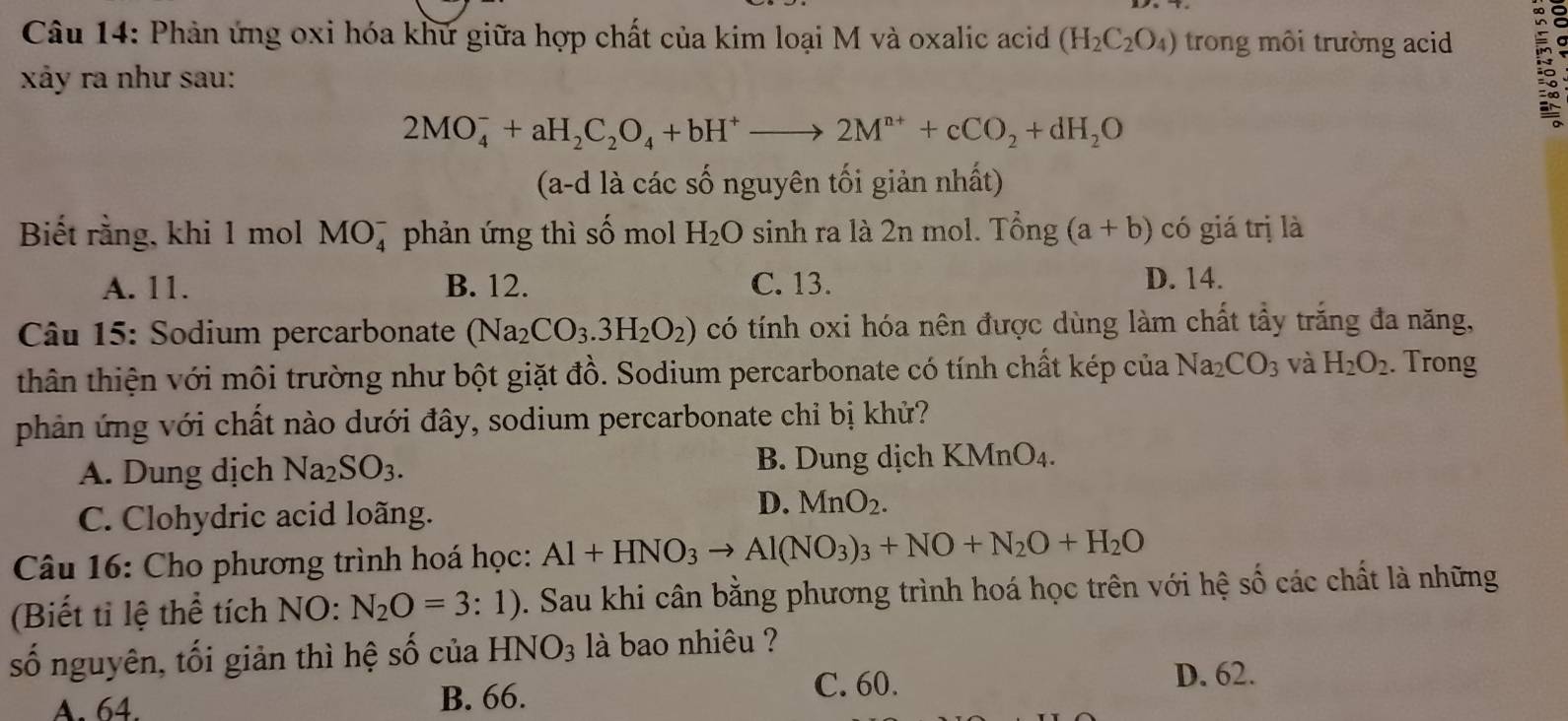 Phản ứng oxi hóa khứ giữa hợp chất của kim loại M và oxalic acid (H_2C_2O_4) trong môi trường acid
xảy ra như sau:
2MO_4^(-+aH_2)C_2O_4+bH^+to 2M^(n+)+cCO_2+dH_2O
(a-d là các số nguyên tối giản nhất)
Biết rằng, khi 1 mol MO_4^(- phản ứng thì số mol H_2)O sinh ra là 2n mol. Tổng (a+b) có giá trị là
A. 11. B. 12. C. 13. D. 14.
Câu 15: Sodium percarbonate (Na_2CO_3.3H_2O_2) có tính oxi hóa nên được dùng làm chất tẩy trắng đa năng,
thân thiện với môi trường như bột giặt đồ. Sodium percarbonate có tính chất kép của Na_2CO_3 và H_2O_2. Trong
phản ứng với chất nào dưới đây, sodium percarbonate chỉ bị khử?
A. Dung dịch Na_2SO_3. B. Dung dịch KMnO₄.
C. Clohydric acid loãng.
D. MnO_2.
Câu 16: Cho phương trình hoá học: Al+HNO_3to Al(NO_3)_3+NO+N_2O+H_2O
(Biết tỉ lệ thể tích NO: N_2O=3:1). Sau khi cân bằng phương trình hoá học trên với hệ số các chất là những
số nguyên, tối giản thì hệ số của HNO_3 là bao nhiêu ?
D. 62.
A. 64. B. 66.
C. 60.