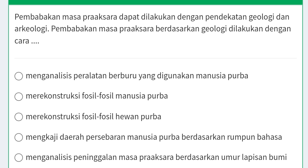 Pembabakan masa praaksara dapat dilakukan dengan pendekatan geologi dan
arkeologi. Pembabakan masa praaksara berdasarkan geologi dilakukan dengan
cara ....
menganalisis peralatan berburu yang digunakan manusia purba
merekonstruksi fosil-fosil manusia purba
merekonstruksi fosil-fosil hewan purba
mengkaji daerah persebaran manusia purba berdasarkan rumpun bahasa
menganalisis peninggalan masa praaksara berdasarkan umur lapisan bumi