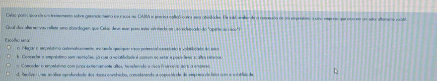 Celso participou de um treinamento sobre gerenciamento de riscos na CAIXA e precisa aplicó-lo nas suas atividades. Ele está avaliando a concessão de um empréstimo a uma empresa que atua em um setor altamente volátil
Qual das alternativas reflete uma abordagem que Celso deve usar para estar alinhado ao uso adequado do "apetite ao risco"?
Escolha uma:
a. Negar o empréstimo automaticamente, evitando qualquer risco potencial associado à volatilidade do setor
b. Conceder o empréstimo sem restrições, já que a volatilidade é comum no setor e pode levar a altos retornos
c. Conceder o empréstimo com juros extremamente altos, transferindo a risco financeiro para a empresa
d. Realizar uma análise aprofundada dos riscos envolvidos, considerando a capacidade da empresa de lidar com a volatilidade