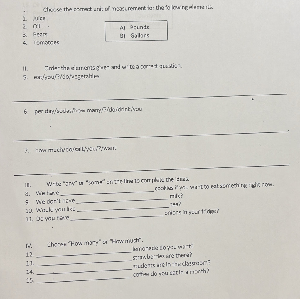 Choose the correct unit of measurement for the following elements.
1. Juice .
2. Oil A) Pounds
3. Pears B) Gallons
4. Tomatoes
II. Order the elements given and write a correct question.
5. eat/you/?/do/vegetables.
_`.
6. per day/sodas/how many/?/do/drink/you
_
7. how much/do/salt/you/?/want
_.
III. Write “any” or “some” on the line to complete the ideas.
8. We have _cookies if you want to eat something right now.
9. We don't have_ milk?
tea?
10. Would you like
_
11. Do you have _onions in your fridge?
IV. Choose “How many” or “How much”.
12. _lemonade do you want?
_
13. _strawberries are there?
students are in the classroom?
14.
15. _coffee do you eat in a month?