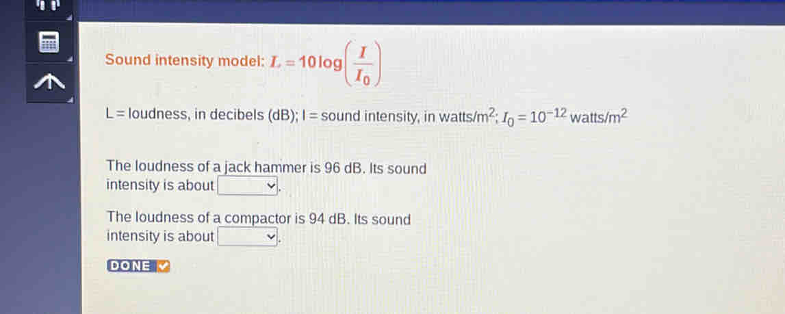 Sound intensity model: L=10log (frac II_0)
L= loudness, in decibels (dB); I= sound intensity, in watts/m^2; I_0=10^(-12) watts /m^2
The loudness of a jack hammer is 96 dB. Its sound 
intensity is about □. 
The loudness of a compactor is 94 dB. Its sound 
intensity is about □. 
DONE