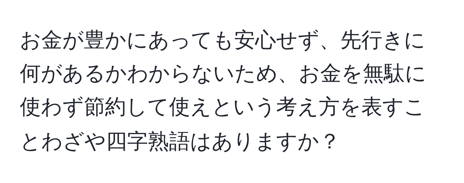 お金が豊かにあっても安心せず、先行きに何があるかわからないため、お金を無駄に使わず節約して使えという考え方を表すことわざや四字熟語はありますか？