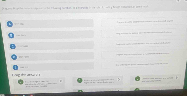 Drag and Drop the correct response to the following question. To be certified in the role of Loading Bridge Operation an agent must.
A STEP ONE Dray and drop the options below to match mose in she left column
B STEP TWO Orag and drop the options selow to match those in the left columo
C STEP THREE Drag and drog the options below to match those in the left column
D STEP FOUR Drag and drop the options balow to march those in the left column
Dreg and drop the optiors belew to maich those in the left columi
E STEP FIVE
Drag the answers
2
1
Orice training has been fully complesed the STC or A,S Instructo Achieve a minmum score of BS% or higher on the Loading lridge exam. Continue to be aware of, and uphold safe business premies
must dacument the UMS