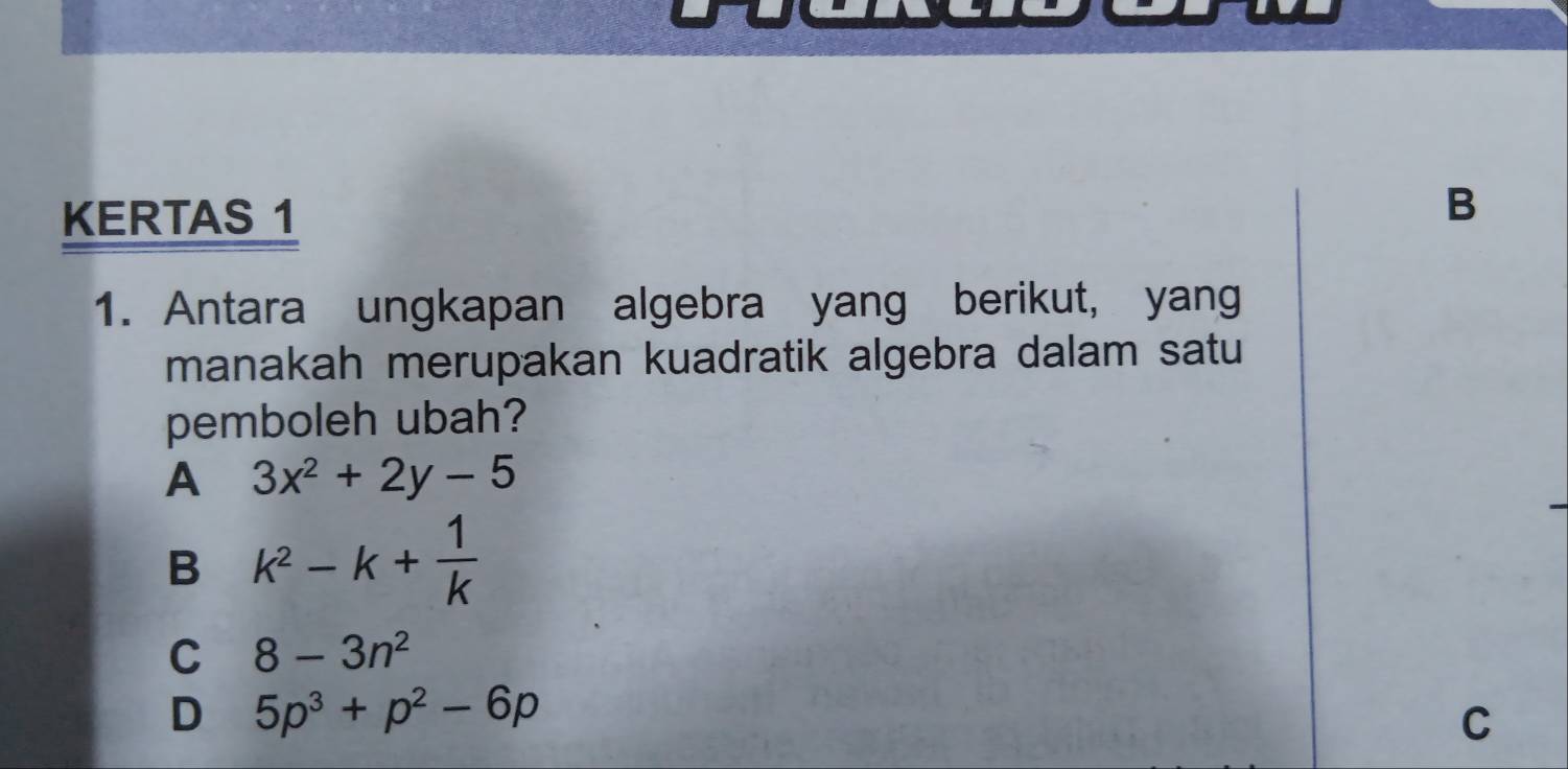 KERTAS 1
B
1. Antara ungkapan algebra yang berikut, yang
manakah merupakan kuadratik algebra dalam satu
pemboleh ubah?
A 3x^2+2y-5
B k^2-k+ 1/k 
C 8-3n^2
D 5p^3+p^2-6p
C