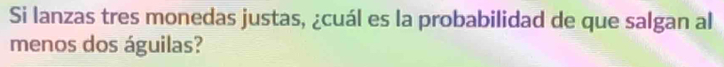 Si lanzas tres monedas justas, ¿cuál es la probabilidad de que salgan al 
menos dos águilas?