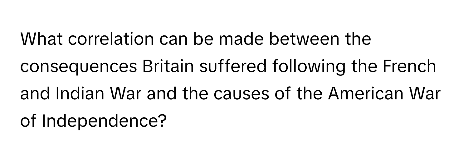 What correlation can be made between the consequences Britain suffered following the French and Indian War and the causes of the American War of Independence?