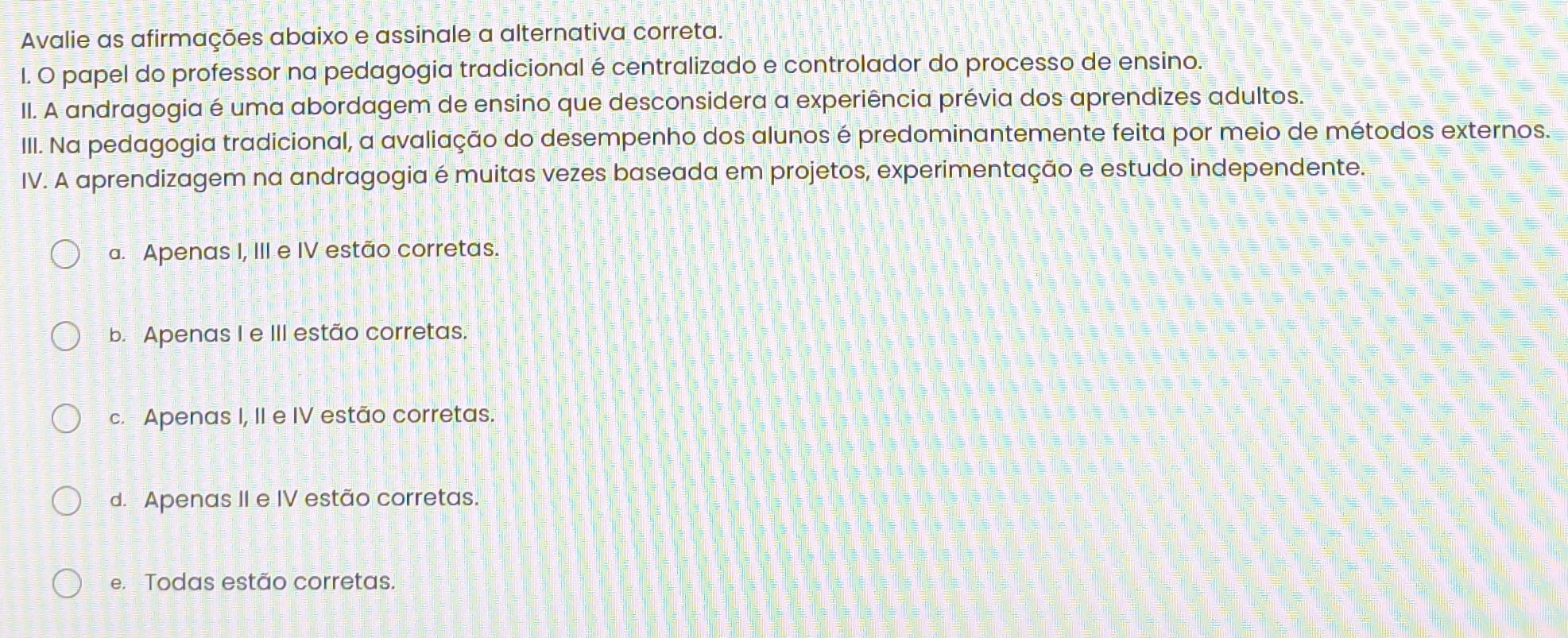 Avalie as afirmações abaixo e assinale a alternativa correta.
I. O papel do professor na pedagogia tradicional é centralizado e controlador do processo de ensino.
II. A andragogia é uma abordagem de ensino que desconsidera a experiência prévia dos aprendizes adultos.
III. Na pedagogia tradicional, a avaliação do desempenho dos alunos é predominantemente feita por meio de métodos externos.
IV. A aprendizagem na andragogia é muitas vezes baseada em projetos, experimentação e estudo independente.
a. Apenas I, III e IV estão corretas.
b. Apenas I e III estão corretas.
c. Apenas I, II e IV estão corretas.
d. Apenas II e IV estão corretas.
e. Todas estão corretas.