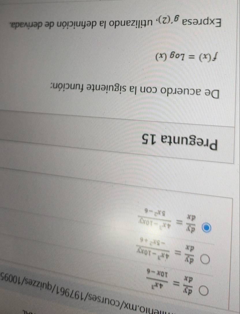 neni x courses/197961/ quizzes/10095
 dy/dx = 4x^3/10x-6 
 dy/dx = (4x^3-10xy)/-5x^2+6 
 dy/dx = (4x^3-10xy)/5x^2-6 
Pregunta 15 
De acuerdo con la siguiente función:
f(x)=Log(x)
Expresa g'(2) , utilizando la definición de derivada.