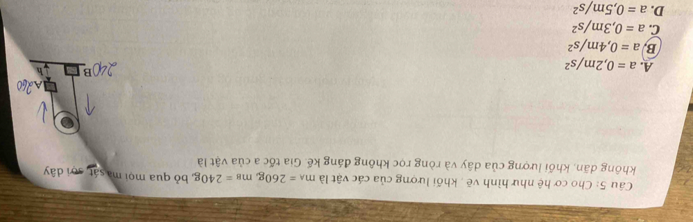 Cho cơ hệ như hình vẽ , khối lượng của các vật là m_A=260g, m_B=240g , bỏ qua mọi ma sát, sơi dây
không dãn, khối lượng của dây và ròng rọc không đáng kể. Gia tốc a của vật là
A. a=0,2m/s^2
B a=0,4m/s^2
C. a=0,3m/s^2
D. a=0,5m/s^2