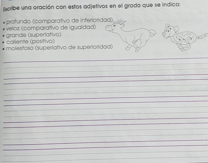 Escribe una oración con estos adjetivos en el grado que se indica: 
profundo (comparativo de inferioridad) 
veloz (comparativo de igualdad) 
grande (superlativo) 
caliente (positivo) 
molestoso (superlativo de superioridad) 
_ 
_ 
_ 
_ 
_ 
_ 
_ 
_ 
_ 
_ 
_ 
_ 
_ 
_ 
_ 
_ 
_ 
_ 
_ 
_ 
_ 
_ 
_ 
_