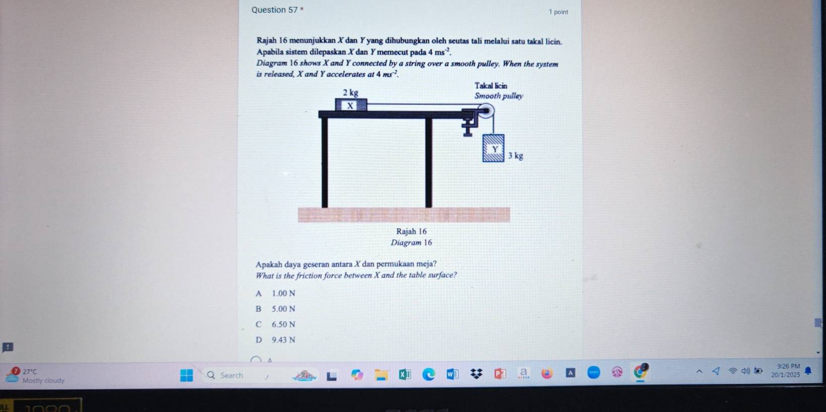 Rajah 16 menunjukkan Xdan Y yang dihubungkan oleh seutas tali melalui satu takal licin.
Apabila sistem dilepaskan X dan Y memecut pada 4ms^(-2). 
Diagram 16 shows X and Y connected by a string over a smooth pulley. When the system
is released, X and Y accelerates at 4ms^(-2). 
Apakah daya geseran antara X dan permukaan meja?
What is the friction force between X and the table surface?
A 1.00 N
B 5.00 N
C 6.50 N
D 9.43 N
9:26 PM
Search 20/1/2025
Mostly cloudy