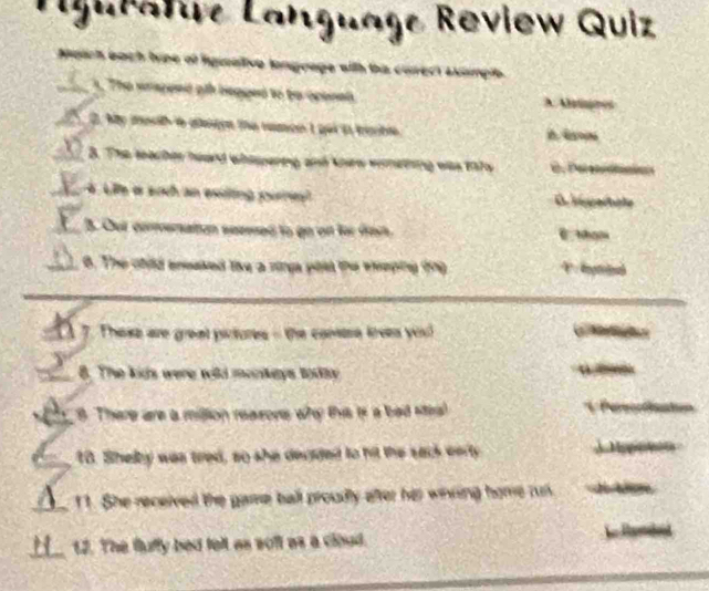 ro Review Quiz

of fgmative langoage with tis carect akanpie 

A 
2 M o aen the namoe t ge it tacbe 
8. T tạ an heard whasperteg ad klew wenmeterng ws wars 
Li e sac n etng pu n O iigertole
F h weeesed to go of for sat .
a . The ohild eneaked tike a rings pold the eeeping (ng 
7. These are great pictures - the comare krees yi
8. The kids were wild monkeys todty
8. There are a million reasons why this is a bed stea
10. Shelby was tred, so she decided to hit the sack earty
a 11. She received the game ball proudly after her wiving home run
a 12. The fluffy bed telt as soff as a cloud.