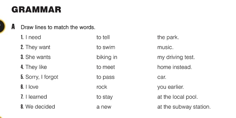 GRAMMAR 
A Draw lines to match the words. 
1. I need to tell the park. 
2. They want to swim music. 
3. She wants biking in my driving test. 
4. They like to meet home instead. 
5. Sorry, I forgot to pass car. 
6. I love rock you earlier. 
7. I learned to stay at the local pool. 
8. We decided a new at the subway station.