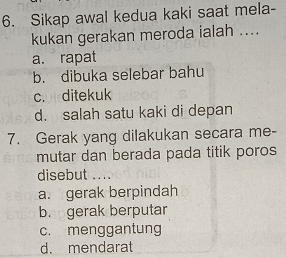 Sikap awal kedua kaki saat mela-
kukan gerakan meroda ialah ....
a. rapat
b. dibuka selebar bahu
c. ditekuk
d. salah satu kaki di depan
7. Gerak yang dilakukan secara me-
mutar dan berada pada titik poros
disebut ....
a. gerak berpindah
b. gerak berputar
c. menggantung
d. mendarat