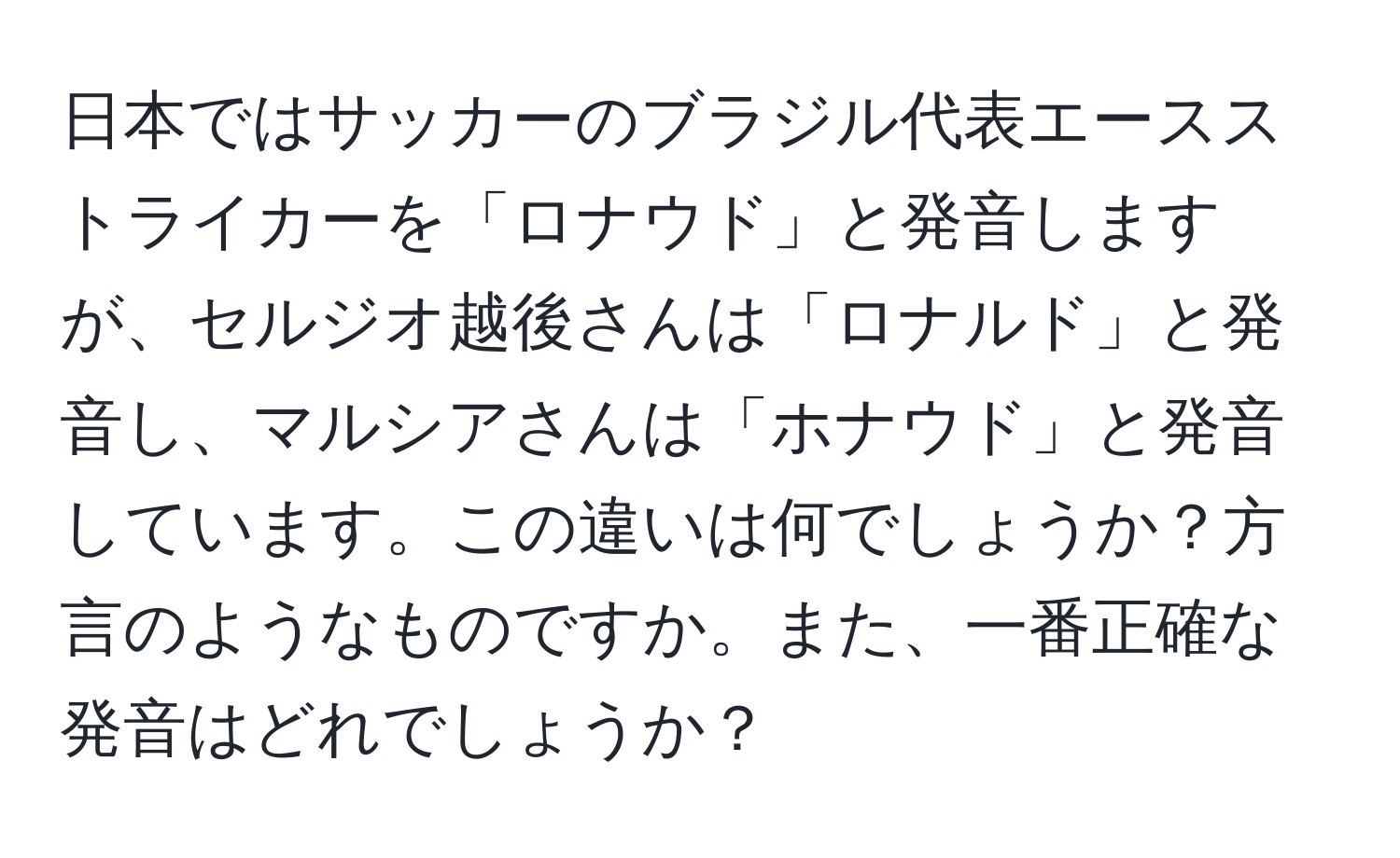 日本ではサッカーのブラジル代表エースストライカーを「ロナウド」と発音しますが、セルジオ越後さんは「ロナルド」と発音し、マルシアさんは「ホナウド」と発音しています。この違いは何でしょうか？方言のようなものですか。また、一番正確な発音はどれでしょうか？