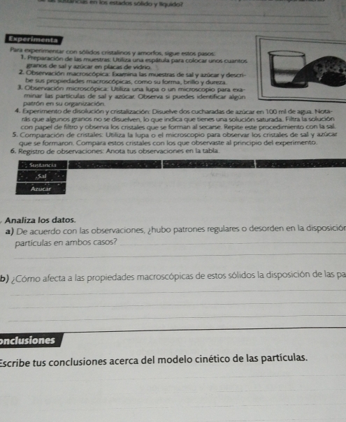 as suslincias en los estados sólido y líquido?
_
_
_
Experimenta
Para experimentar con sólidos cristalinos y amorfos, sigue estos pasos:
1. Preparación de las muestras: Utiliza una espátula para colocar unos cuantos
granos de sal y azúcar en placas de vidrio.
2. Observación macroscópica: Examina las muestras de sal y azúcar y descri-
be sus propiedades macroscópicas, como su forma, brillo y dureza.
3. Observación microscópica: Utiliza una lupa o un microscopio para exa-
minar las partículas de sal y azúcar. Observa si puedes identificar algún
patrón en su organización.
4. Experimento de disolución y cristalización: Disuelve dos cucharadas de azúcar en 100 ml de agua. Nota-
rás que algunos granos no se disuelven, lo que indica que tienes una solución saturada. Filtra la solución
con papel de filtro y observa los cristales que se forman al secarse. Repite este procedimiento con la sal.
5. Comparación de cristales: Utiliza la lupa o el microscopio para observar los cristales de sal y azúcar
que se formaron. Compara estos cristales con los que observaste al principio del experimento.
6. Registro de observaciones: Anota tus observaciones en la tabla.
Sustancia         
;Sal
Azucar
Analiza los datos.
a) De acuerdo con las observaciones, ¿hubo patrones regulares o desorden en la disposición
partículas en ambos casos?_
_
b) ¿Cómo afecta a las propiedades macroscópicas de estos sólidos la disposición de las par
_
_
_
onclusiones
Escribe tus conclusiones acerca del modelo cinético de las partículas.