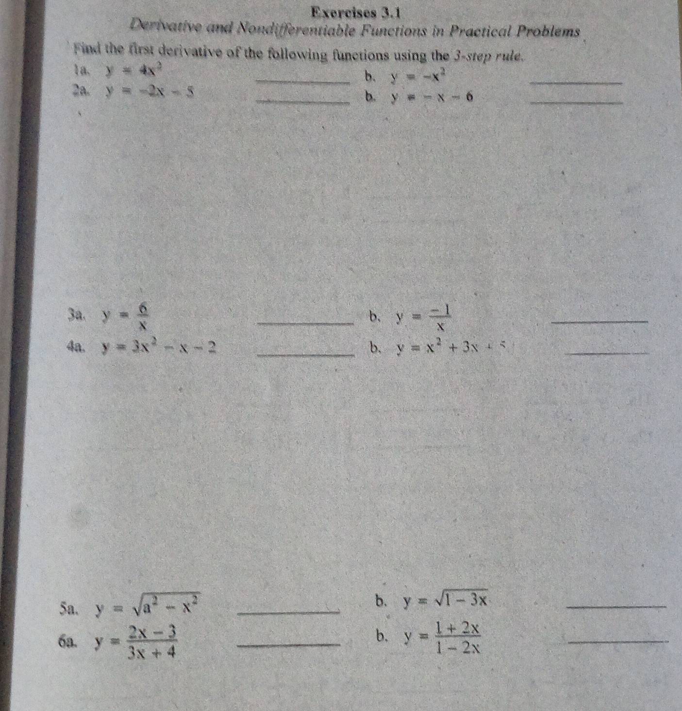 Derivative and Nondifferentiable Functions in Practical Problems 
Find the first derivative of the following functions using the 3 -step rule. 
_ 
1a. y=4x^2
_b. y=-x^2
2a. y=-2x-5
_b. y=-x-6 _ 
3a. y= 6/x  _ y= (-1)/x 
b. 
_ 
4a. y=3x^2-x-2 _b. y=x^2+3x+4 _ 
5a. y=sqrt(a^2-x^2) _ 
b. y=sqrt(1-3x) _ 
b. 
6a. y= (2x-3)/3x+4  _ y= (1+2x)/1-2x  _