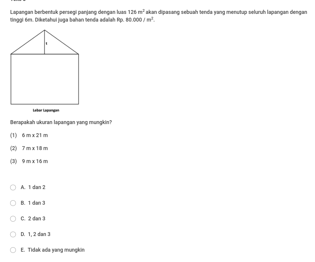 Lapangan berbentuk persegi panjang dengan luas 126m^2 akan dipasang sebuah tenda yang menutup seluruh lapangan dengan
tinggi 6m. Diketahui juga bahan tenda adalah Rp. 80.000/m^2. 
Lebar Lapangan
Berapakah ukuran lapangan yang mungkin?
(1) 6m* 21m
(2) 7m* 18m
(3) 9m* 16m
A. 1 dan 2
B. 1 dan 3
C. 2 dan 3
D. 1, 2 dan 3
E. Tidak ada yang mungkin