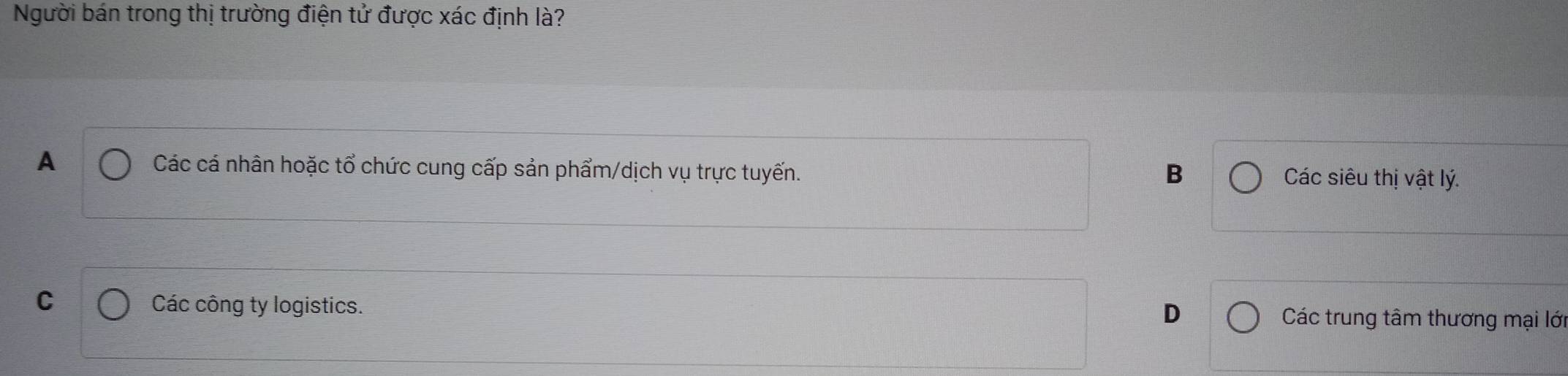 Người bán trong thị trường điện tử được xác định là?
A Các cá nhân hoặc tổ chức cung cấp sản phẩm/dịch vụ trực tuyến.
B Các siêu thị vật lý.
C Các công ty logistics.
D
Các trung tâm thương mại lớ
