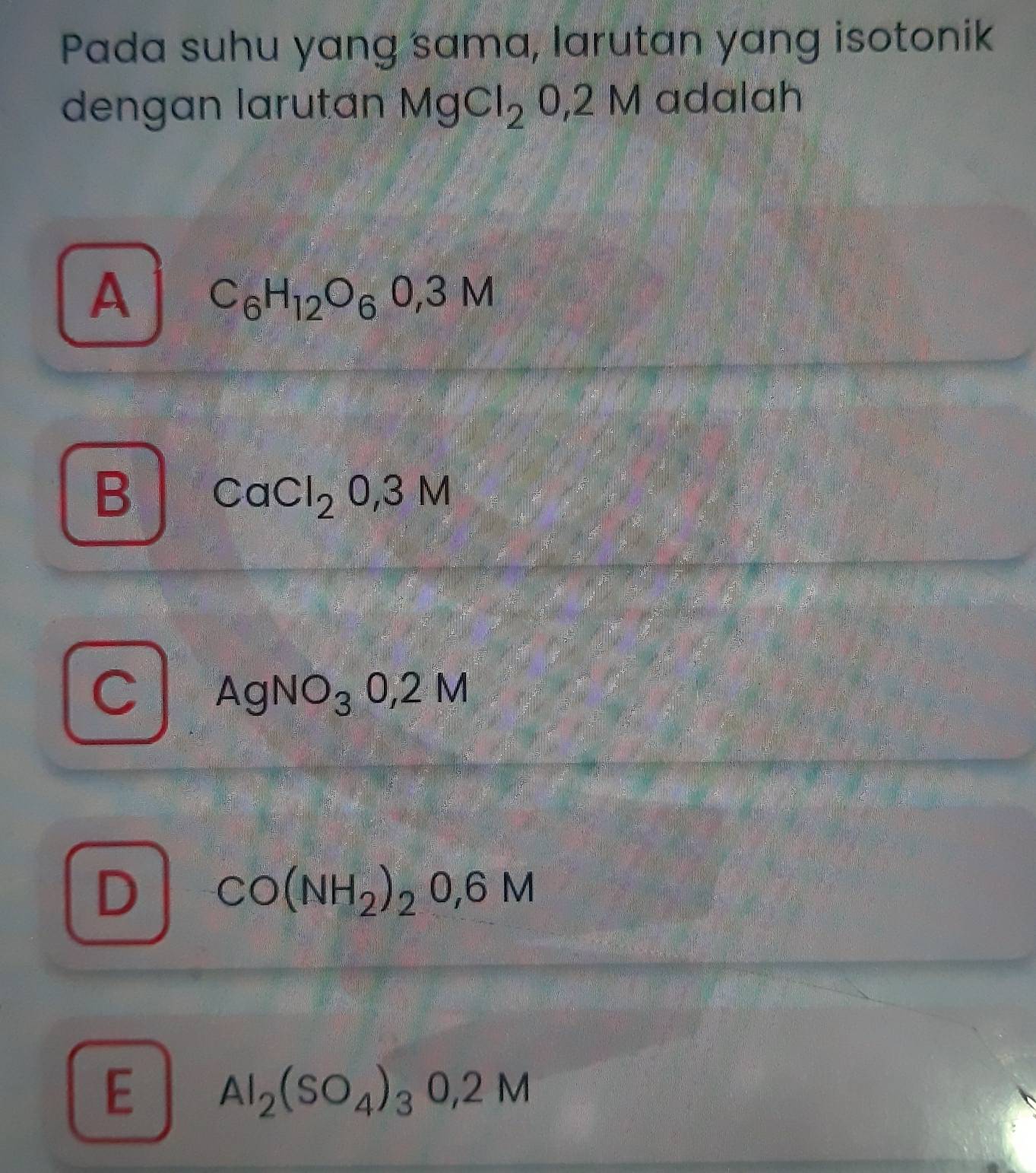 Pada suhu yang sama, larutan yang isotonik
dengan larutan MgCl_20,2I M adalah
A C_6H_12O_60,3M
B CaCl_20,3M
C AgNO_30,2M
D CO(NH_2)_2O,6M
E Al_2(SO_4)_30,2M