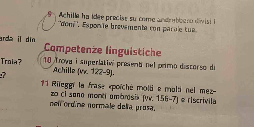 Achille ha idee precise su come andrebbero divisi 
“doni”. Esponile brevemente con parole tue. 
arda il dio 
Competenze linguistiche 
Troia? 10 Trova i superlativi presenti nel primo discorso di 
e? 
Achille (vv. 122-9). 
11 Rileggi la frase «poiché molti e molti nel mez- 
zo ci sono monti ombrosi» (vv. 156-7) e riscrivila 
nell’ordine normale della prosa.