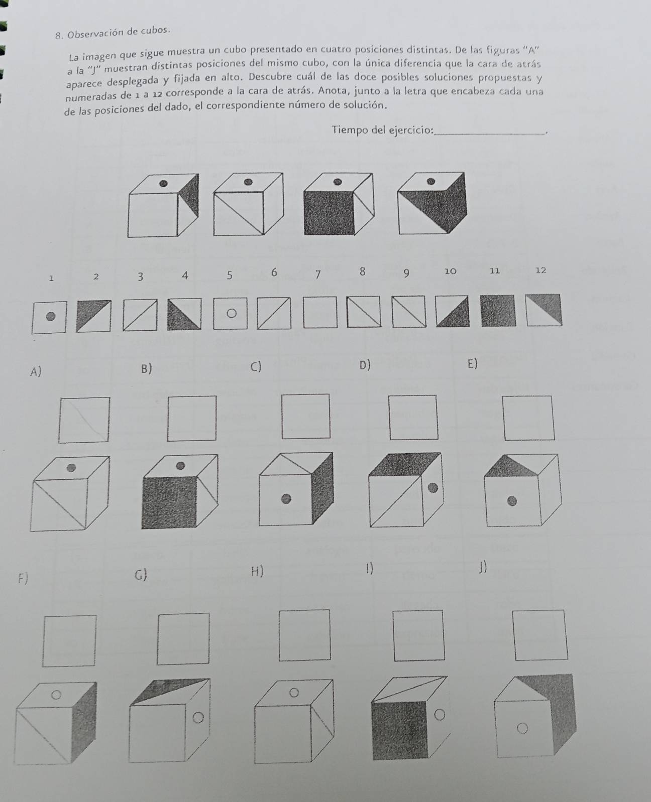 Observación de cubos.
La imagen que sigue muestra un cubo presentado en cuatro posiciones distintas. De las figuras ''A”
a la 'J' muestran distintas posiciones del mismo cubo, con la única diferencia que la cara de atrás
aparece desplegada y fijada en alto. Descubre cuál de las doce posibles soluciones propuestas y
numeradas de 1 a 12 corresponde a la cara de atrás. Anota, junto a la letra que encabeza cada una
de las posiciones del dado, el correspondiente número de solución.
Tiempo del ejercicio:_
.
1 2 3 4 5 6 7 8 9 10 11 12
A)
B)
C)
D
E)
F)
G
H)
1)
」)