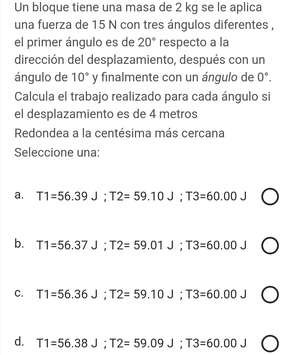 Un bloque tiene una masa de 2 kg se le aplica
una fuerza de 15 N con tres ángulos diferentes ,
el primer ángulo es de 20° respecto a la
dirección del desplazamiento, después con un
ángulo de 10° y finalmente con un ángulo de 0°. 
Calcula el trabajo realizado para cada ángulo si
el desplazamiento es de 4 metros
Redondea a la centésima más cercana
Seleccione una:
a. T1=56.39J; T2=59.10J; T3=60.00J
b. T1=56.37J; T2=59.01J; T3=60.00J
C. T1=56.36J; T2=59.10J; T3=60.00J
d. T1=56.38J; T2=59.09J; T3=60.00J