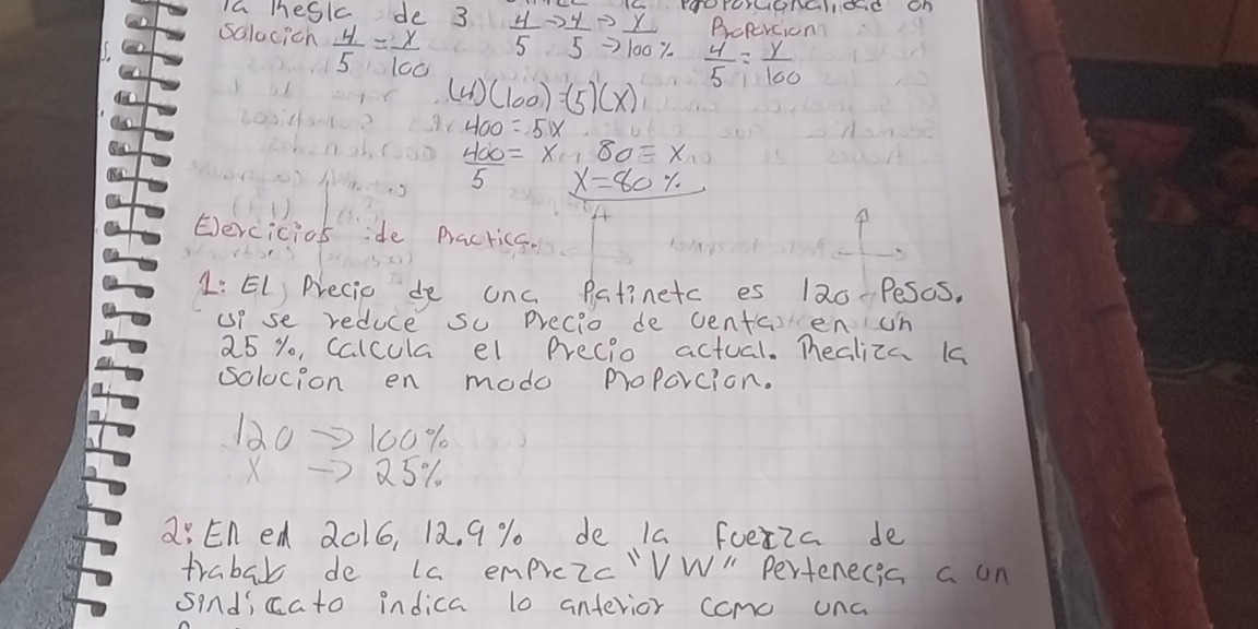 Ia meskc de 3  4/5 to  4/5 to  x/100%   rooroYConalicd on 
salacicn  4/5 = x/100 
Brepercion
 4/5 = y/100 
(4)(100)=(5)(x)
400=51x
 400/5 =x, 80=x
x=80%
Eercicios ide Practica. 
1: EL Precie de onc Patinetc es 120-Pesos. 
up se reduce su Precio de centaen un
25 % o, Calcula el precio actual. Tealiza 1s 
solocion en modo proPorcion.
120→100%
X —7 25%. 
a: En ed 2016, 12. 9 % de Ia fuetia de 
trabab de La emprozc'VW " Pertenecis a on 
sindicato indica l0 anterior como una