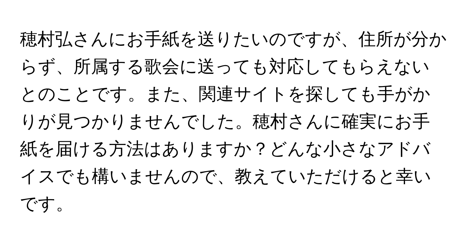 穂村弘さんにお手紙を送りたいのですが、住所が分からず、所属する歌会に送っても対応してもらえないとのことです。また、関連サイトを探しても手がかりが見つかりませんでした。穂村さんに確実にお手紙を届ける方法はありますか？どんな小さなアドバイスでも構いませんので、教えていただけると幸いです。