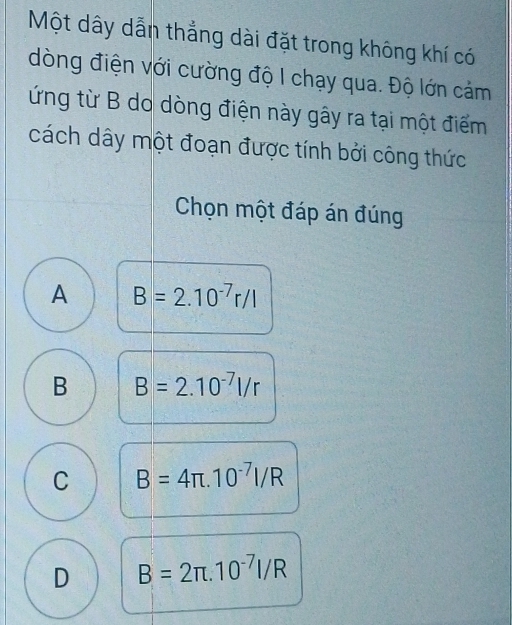 Một dây dẫn thẳng dài đặt trong không khí có
dòng điện với cường độ I chạy qua. Độ lớn cảm
ứng từ B do dòng điện này gây ra tại một điểm
cách dây một đoạn được tính bởi công thức
Chọn một đáp án đúng
A B=2.10^(-7)r/l
B B=2.10^(-7)l/r
C B=4π .10^(-7)I/R
D B=2π .10^(-7)I/R