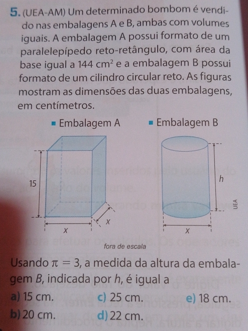 (UEA-AM) Um determinado bombom é vendi-
do nas embalagens A e B, ambas com volumes
iguais. A embalagem A possui formato de um
paralelepípedo reto-retângulo, com área da
base igual a 144cm^2 e a embalagem B possui
formato de um cilindro circular reto. As figuras
mostram as dimensões das duas embalagens,
em centímetros.
Embalagem A Embalagem B
5
fora de escala
Usando π =3 , a medida da altura da embala-
gem B, indicada por h, é igual a
a) 15 cm. c) 25 cm. e) 18 cm.
b) 20 cm. d) 22 cm.