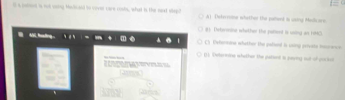 a patiost is not using Medicald to cover care costs, what is the next step?
A) Determine whether the patient is using Medicare.
() Determine whether the pallent is using an HMO.
ASC. Reading ... C) Determine whether the palient is using private insurance

() Determine whether the patient is paying out-of-pocker

Jme