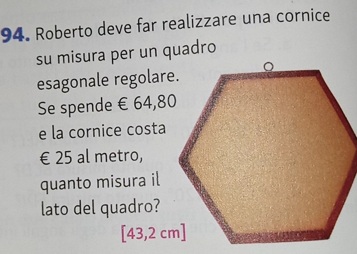 Roberto deve far realizzare una cornice 
su misura per un quadro 
esagonale regolare. 
Se spende € 64,80
e la cornice costa
€ 25 al metro, 
quanto misura il 
lato del quadro?
[43,2 cm]