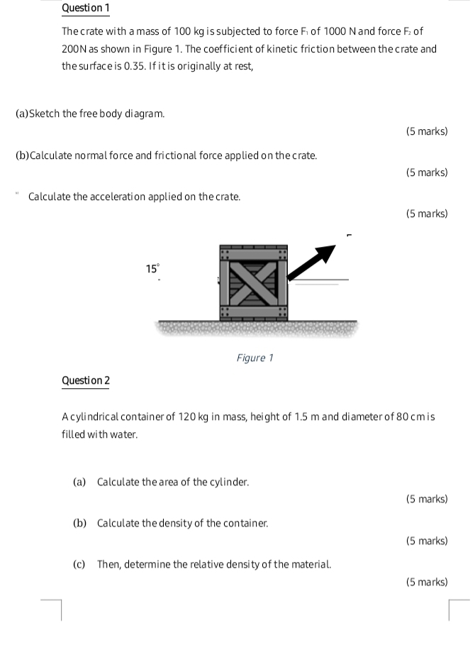 The crate with a mass of 100 kg is subjected to force F of 1000 N and force F of
200N as shown in Figure 1. The coefficient of kinetic friction between the crate and
the surface is 0.35. If it is originally at rest,
(a)Sketch the free body diagram.
(5 marks)
(b) Calculate normal force and frictional force applied on the crate.
(5 marks)
Calculate the acceleration applied on the crate.
(5 marks)
Figure 1
Question 2
A cylindrical container of 120 kg in mass, height of 1.5 m and diameter of 80 cm is
filled with water.
(a) Calculate the area of the cylinder.
(5 marks)
(b) Calculate the density of the container.
(5 marks)
(c) Then, determine the relative density of the material.
(5 marks)