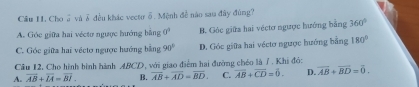 Câu II. Choổ và♂ đều khác vectư δ. Mệnh đề nào sau đây đùng?
A. Góc giữa hai véctơ ngưực hướng bằng 0° B. Góc giữa hai véctơ ngược hướng bằng 360°
C. Góc giữa hai véctơ ngược hướng bằng 90° D. Góc giữa hai véctơ ngược hướng bằng 180°
Câu 12, Cho hình hình hành ABCD, với giao điểm hai đường chéo là / . Khi đó:
A. overline AB+overline LA=overline BI. B. overline AB+overline AD=overline BD. C. overline AB+overline CD=overline 0. D. overline AB+overline BD=overline 0.