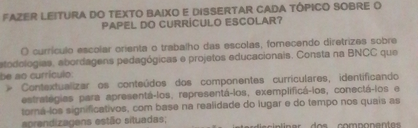 FAZER LEITURA DO TEXTO BAIXO E DISSERTAR CADA TÓPICO SOBRE O 
PAPEL DO CURRÍCULO ESCOLAR? 
O currículo escolar orienta o trabalho das escolas, fomecendo diretrizes sobre 
etodologias, abordagens pedagógicas e projetos educacionais. Consta na BNCC que 
be ao currículo: 
Contextualizar os conteúdos dos componentes currículares, identificando 
estrategias para apresentá-los, representá-los, exemplificá-los, conectá-los e 
torá-los significativos, com base na realidade do lugar e do tempo nos quais as 
aprendizagens estão situadas;