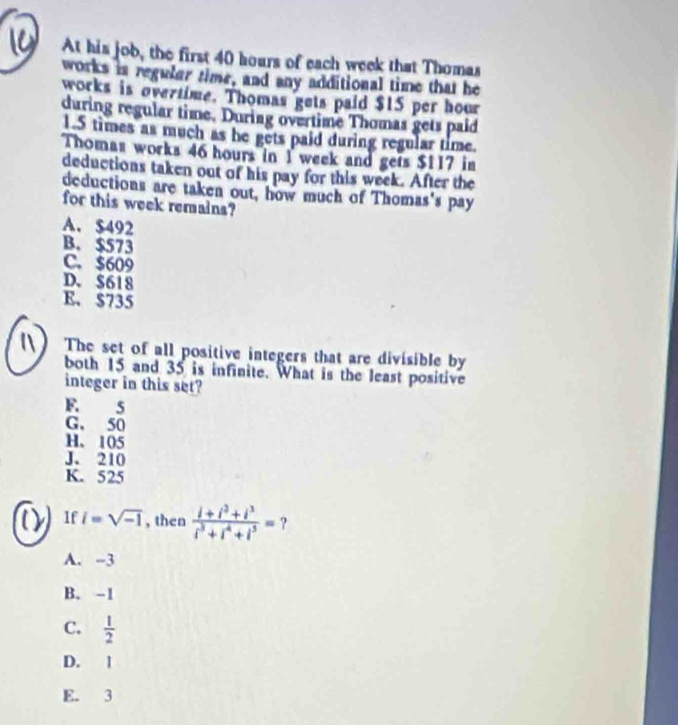At his job, the first 40 hours of each week that Thomas
works in reguler time, and any additional time that he
works is overtime. Thomas gets paid $15 per hour
during regular time. During overtime Thomas gets paid
1.5 times as much as he gets paid during regular time.
Thomas works 46 hours in 1 week and gets $117 in
deductions taken out of his pay for this week. After the
deductions are taken out, how much of Thomas's pay
for this week remains?
A. $492
B. $573
C. $609
D. $618
E、 $735
The set of all positive integers that are divisible by
both 15 and 35 is infinite. What is the least positive
integer in this set?
F. 5
G. 50
H. 105
J. 210
K. 525
If i=sqrt(-1) , then  (i+i^2+i^3)/i^3+i^4+i^3 = ?
A. -3
B. -1
C.  1/2 
D. 1
E. 3