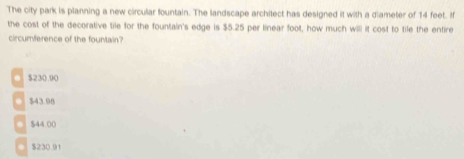 The city park is planning a new circular fountain. The landscape architect has designed it with a diameter of 14 feet. If
the cost of the decorative tile for the fountain's edge is $5.25 per linear foot, how much will it cost to tile the entire
circumference of the fountain?
$230.90
● $43.98
● $44.00
● $230.91