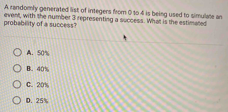 A randomly generated list of integers from 0 to 4 is being used to simulate an
event, with the number 3 representing a success. What is the estimated
probability of a success?
A. 50%
B. 40%
C. 20%
D. 25%