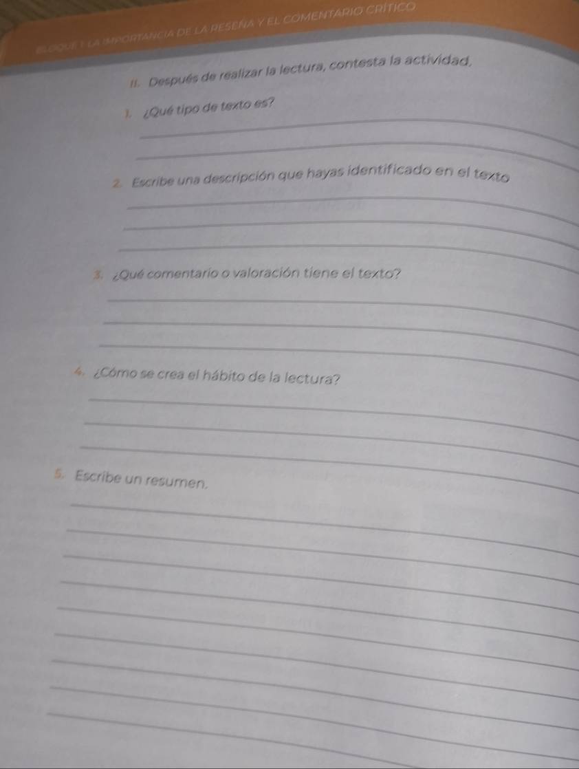 ELOQUEY La iMPORTANCIA dE LA RESEÑA Y EL COMENTARIO CRÍTICO 
II. Después de realizar la lectura, contesta la actividad, 
_ 
1. ¿Qué tipo de texto es? 
_ 
_ 
2. Escribe una descripción que hayas identificado en el texto 
_ 
_ 
3. ¿Qué comentario o valoración tiene el texto? 
_ 
_ 
_ 
4 ¿Cómo se crea el hábito de la lectura? 
_ 
_ 
_ 
5. Escribe un resumen. 
_ 
_ 
_ 
_ 
_ 
_ 
_ 
_ 
_